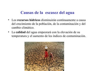 Causas de la escasez del agua
• Los recursos hídricos disminuirán continuamente a causa
del crecimiento de la población, de la contaminación y del
cambio climático.
• La calidad del agua empeorará con la elevación de su
temperatura y el aumento de los índices de contaminación.
 