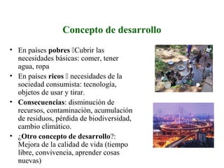 Concepto de desarrollo
• En países pobres Cubrir las
necesidades básicas: comer, tener
agua, ropa
• En países ricos  necesidades de la
sociedad consumista: tecnología,
objetos de usar y tirar.
• Consecuencias: disminución de
recursos, contaminación, acumulación
de residuos, pérdida de biodiversidad,
cambio climático.
• ¿Otro concepto de desarrollo?:
Mejora de la calidad de vida (tiempo
libre, convivencia, aprender cosas
nuevas)
 