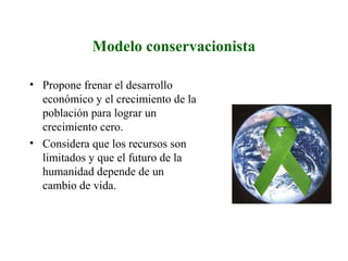 Modelo conservacionista
• Propone frenar el desarrollo
económico y el crecimiento de la
población para lograr un
crecimiento cero.
• Considera que los recursos son
limitados y que el futuro de la
humanidad depende de un
cambio de vida.
 