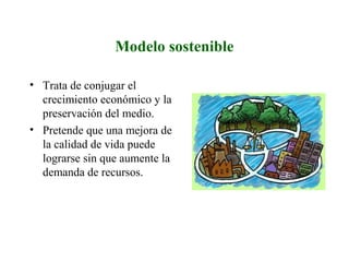 Modelo sostenible
• Trata de conjugar el
crecimiento económico y la
preservación del medio.
• Pretende que una mejora de
la calidad de vida puede
lograrse sin que aumente la
demanda de recursos.
 