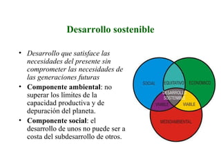 Desarrollo sostenible
• Desarrollo que satisface las
necesidades del presente sin
comprometer las necesidades de
las generaciones futuras
• Componente ambiental: no
superar los límites de la
capacidad productiva y de
depuración del planeta.
• Componente social: el
desarrollo de unos no puede ser a
costa del subdesarrollo de otros.
 