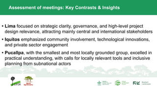 • Lima focused on strategic clarity, governance, and high-level project
design relevance, attracting mainly central and international stakeholders
• Iquitos emphasized community involvement, technological innovations,
and private sector engagement
• Pucallpa, with the smallest and most locally grounded group, excelled in
practical understanding, with calls for locally relevant tools and inclusive
planning from subnational actors
Assessment of meetings: Key Contrasts & Insights
 