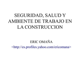 SEGURIDAD, SALUD Y
AMBIENTE DE TRABAJO EN
LA CONSTRUCCION
ERIC OMAÑA
<http://es.profiles.yahoo.com/ericomana>
 