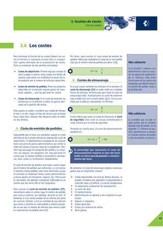 3. Gestión de stocks
                                                                               3.6 Los costes




       3.6 Los costes

Para minimizar la función de los costes (reducir los cos-    Por tanto, para calcular el coste anual de emisión de
tes al mínimo) es necesario conocer bien su composi-         pedidos habría que multiplicar el coste de un solo pedido
ción: gastos derivados de la acumulación de stocks.          (Cp) por el número total de pedidos (es decir, V/Q).             Más adelante
Éstos se componen de tres partidas principales:
                                                                                                  V                           En la Unidad 5 veremos con
•    Costes de adquisición. Primero hay que comprar el                              CP = Cp                                   detenimiento cómo se calcu-
                                                                                                  Q
     stock y pagar su precio. Estos costes son fáciles de                                                                     lan los gastos de explotación
     calcular, pues basta con multiplicar el precio de ca-                                                                    de un vehículo. Este coste
     da producto por el número de artículos adquiridos.          B. Costes de almacenaje                                      forma parte de los gastos de
                                                                                                                              transporte, que afectan tanto a
•    Costes de emisión de pedidos. Poner los productos       Es lo que cuesta mantener los artículos en el almacén. El        la emisión de pedidos como a
     adquiridos en el almacén supone gastos de trans-        coste de almacenaje (CA) se suele medir por unidades             la distribución.
     porte, papeleo..., que hay que tener en cuenta.         físicas de artículos, de forma que para hallar el coste de
                                                             almacenaje total, multiplicamos el coste de mantener
•    Costes de almacenaje. Es el coste de mantener las       cada unidad (Ca) por el stock medio (Q/2). Q es la can-
     existencias en el almacén y todos los gastos deri-      tidad que se pide en cada pedido. En fórmula:
     vados de la gestión del mismo.
                                                                                                  Q
Estos gastos se suelen considerar por unidad de tiempo:                             CA = Ca
                                                                                                  2
al mes o al año, según el tipo de cálculo que se desee                                                                        Más adelante
hacer sobre ellos. Veamos más despacio cómo se miden         A esto habría que sumar el coste de almacenar el stock
los dos últimos.                                             de seguridad. Este coste se calcula multiplicando el             La cantidad que se pide en
                                                             coste unitario por el stock de seguridad.                        cada pedido (Q) es también
                                                                                                                              llamada lote de pedido. En el
    A. Coste de emisión de pedidos                           Teniendo en cuenta esto, el coste de almacenamiento              epígrafe 3.7 Sistemas de ges-
                                                             quedaría así:                                                    tión, aprenderemos a calcular
Cada pedido que se hace a un proveedor supone un coste                                                                        el volumen óptimo de pedido
adicional al de la propia mercancía (además del coste de                                      Q                               o lote de pedido económico.
                                                                                 CA = Ca (         + SS)
adquisición). El departamento encargado de las compras                                        2
tiene una serie de gastos administrativos por emitir la
orden de compra y hacerse cargo de su expedición. Tam-
bién hay que pagar el transporte del pedido y su recep-          El porcentaje que representa el coste de
ción, los seguros, los impuestos, etc. Hay que tener en          almacenamiento respecto al valor del stock
cuenta que, al realizar pedidos a proveedores extranje-          medio se llama tasa de posesión o manteni-
ros, estos costes se incrementan notablemente.                   miento del stock.

El coste de emisión de pedidos será mayor cuanto mayor
sea el número de pedidos que realicemos, y a la inversa:     No obstante, el coste de almacenaje engloba numerosos
si hacemos menos pedidos, este coste disminuirá, ya que      gastos que es importante conocer:
en principio se emplearán menos costes administrativos
y menos gastos en transporte, seguros, etc. Piensa que       •    Costes relacionados con el local. Dentro de éstos, se
es más barato, por ejemplo, transportar 1000 palés en un          pueden considerar por separado o conjuntamente el
camión que dos veces 500 en dos furgonetas.                       coste del suelo y el edificio, y el de las instalaciones.
                                                             •    La maquinaria y elementos de manipulación.
Para calcular el coste de emisión de pedidos (CP),           •    La mano de obra.
necesitamos saber en primer lugar el número de pedidos       •    El mantenimiento.
que vamos a realizar, por ejemplo, durante un año. Si        •    Administración en general y de la logística en par-
llamamos V a las ventas anuales de un artículo por parte          ticular.
de nuestros clientes, y Q a la cantidad de ese artículo      •    Seguros e impuestos
que vamos a solicitar en cada pedido a nuestro provee-       •    Costes generales
dor en ese año, el número de artículos que vamos a pedir     •    Costes por tenencia de stocks.
en cada emisión de pedido sería V/Q.                         •    Otros gastos.


                                                                                                                                                                03
                                                                                                                                                                 51
 