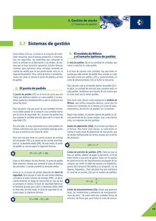 3. Gestión de stocks
                                                                3.7 Sistemas de gestión




       3.7 Sistemas de gestión

Como hemos visto ya, el stock es el conjunto de mate-         B. El modelo de Wilson
riales necesarios para el proceso productivo o comercial.        y el tamaño óptimo de pedido
Una vez adquiridos, los materiales que componen el
stock se utilizan en la fabricación o se venden, de ma-     El lote de pedido (Q) es la cantidad de unidades que
nera que se hace necesario reponerlos. Existen diversos     vamos a solicitar en cada pedido.
sistemas para optimizar estas entradas teniendo en
cuenta las salidas que se van produciendo, esto es, el      A la hora de calcular esta cantidad, hay que tener en
reaprovisionamiento. Pero, antes de entrar a estudiarlos,   cuenta que cada emisión de pedido lleva consigo un coste
vamos ver cómo se calcula el punto de pedido y el lote      asociado (coste por pedido o CP) y, posteriormente, un
de pedido.                                                  coste de almacenamiento (CA) al recibir la mercancía.

                                                            Para calcular cuál es el tamaño óptimo de pedido (Q*),
  A. El punto de pedido                                     es decir, la cantidad de artículos que conviene pedir en
                                                            cada pedido, tendremos que hacerlo de tal manera que
El punto de pedido (PP) es el nivel de stock que nos        el coste total sea lo menor posible.
indica que debemos realizar un nuevo pedido si no que-
remos quedarnos desabastecidos y que se produzca una        Para hacer este cálculo suele emplearse el modelo de
rotura de stock.                                            Wilson, que utiliza supuestos básicos, como que las
                                                            ventas son constantes en el tiempo y el coste de alma-
Para calcularlo, hay que partir de una cantidad mínima:     cenamiento y de emisión de pedidos son constantes.
nunca debe quedar en el almacén una cantidad menor
que el stock de seguridad. Así, al punto de pedido hay      Según este modelo, el volumen óptimo de pedido se cal-
que sumarle la cantidad prevista para cubrir el stock de    cula partiendo de los costes totales, que, como hemos
seguridad (SS).                                             visto, se componen de tres partidas:

Por otro lado, es muy importante hacer cada pedido con      Costes de adquisición (CAd). Es el monto que figura en
tiempo suficiente para que el proveedor reponga antes       la factura. Para hacer este cálculo, se suele tener en
de que se produzca una rotura de stock.                     cuenta el coste anual de adquisición de mercancías, que
                                                            se calcula multiplicando las ventas anuales por el precio
Para esto hay que tener en cuenta el plazo de entrega       del producto:
del proveedor (PE) y la media de las ventas previstas,
esto es, la demanda media (DM). De este modo, el punto
                                                                                   CAd = V   P
de pedido se calcula según la siguiente fórmula:

                                                            Costes de emisión de pedidos (CP). Cada vez que se
                   PP = SS + (PE    DM)
                                                            hace un pedido, además de pagar la mercancía, se ha de
                                                            hacer frente a una serie de gastos. Éstos son los gastos
Como es fácil deducir de esta fórmula, el punto de pedido   de administración del departamento encargado de las
debe aumentar siempre que aumente el plazo de entrega       compras: por emitir la orden de compra y su expedición,
del proveedor o cuando aumente la demanda media.            gastos del transporte del pedido y su recepción, los de
                                                            seguros, impuestos... Para calcularlo hay que multiplicar
Como se ve, el punto de pedido depende del stock de         el coste de un pedido (Cp) por el número de pedidos:
seguridad. Para calcular el valor de este último debemos
considerar el plazo máximo de entrega (PME), es decir,
                                                                                             V
cuánto tardarían en llegar las mercancías en caso de que                         CP = Cp
se produjera un retraso. El stock de seguridad deberá ser                                    Q
lo bastante grande para cubrir la demanda media (DM)
en esos días; de este modo, el stock de seguridad se cal-   Costes de almacenamiento (CA). Gastos que genera el
culará según la siguiente fórmula:                          local, las instalaciones y elementos de manipulación,
                                                            mano de obra... Se suele medir por unidades físicas de
                  SS = (PME – PE)    DM                     artículos, de forma que, para hallar el coste de almace-




                                                                                                                        03
                                                                                                                         55
 