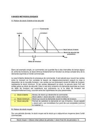 II BASES METHODOLOGIQUES
A / Notion de stock d’alerte et de sécurité
Dans cet exemple simple, on commande une quantité fixe à des intervalles de temps égaux
et, entre les livraisons, le stock diminue linéairement en fonction du temps compte tenu de la
demande exprimée à l’Unité commerciale.
Le seuil d'alerte déclenche le processus de commande. Il est calculé pour couvrir les ventes
entre le moment où l'on constate le besoin de réapprovisionnement jusqu'à la mise à
disposition de la nouvelle livraison. Les ventes qui se produisent durant le délai de livraison
représente le stock minimum. Si les ventes dépassent ce stock, la pénurie dans l’UC est
évitée grâce au stock de sécurité. Celui ci est donc entamé si la demande exprimée au cours
du délai de livraison est supérieure aux prévisions ou si le délai de livraison est
exceptionnellement long, couvrant ainsi les hypothèses les plus pessimistes.
 Stock d’alerte Niveau de stock qui déclenche la commande.
Stock alerte = stock sécurité + stock minimum
 Stock minimum Stock qui couvre la demande durant le délai de livraison.
 Stock sécurité Permet de satisfaire la demande en cas d’imprévu. (Aussi appelé
« stock outil » car immobilisé d’un point de vue comptable (comme
le matériel..)).
B / Notion de stock moyen
Sur une période donnée, le stock moyen est le stock qui a séjourné en moyenne dans l’unité
commerciale.
Stock moyen = (Stock initial (début de période) + stock final (fin de période)) / 2.
 