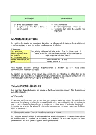 Avantages Inconvénients
 Evite les ruptures de stock
 Adapté aux produits dont la demande
est irrégulière
 Suivi permanent
 Nombre important de commandes
 Tentation d’un stock de sécurité trop
important
IV LA ROTATION DES STOCKS
La rotation des stocks est importante à évaluer car elle permet de détecter les produits qui
« ne tournent pas », ceux qui restent trop longtemps en stocks.
Indicateurs :
Stock moyen (Stock initial (début de période) + stock final (fin de période)) / 2.
Nombre (coefficient)
de rotation.
En volume ou valeur
Coût d’achat des marchandises vendues (volume ou valeur)
Stock moyen (volume ou valeur).
Durée de stockage en
jours
Stock moyen HT x 360
Chiffre d’affaires HT
Une rotation accélérée diminue mécaniquement le montant du BFR, mais aussi
l’immobilisation financière du stock.
La rotation de stockage d’un produit peut aussi être un indicateur de choix lors de la
constitution d’un assortiment, le gestionnaire pouvant renoncer les produits qui tournent peu
et qui occupent inutilement un espace de linéaire du point de vente.
V LA VALORISATION DES STOCKS
Les quantités de produits dans les stocks de l’unité commerciale peuvent être déterminées
par différents outils :
A / L’inventaire
L'inventaire est le rendez-vous annuel des commerçants avec leur stock. Cet exercice de
comptage des références répond à une double obligation comptable et fiscale et représente
une occasion de vérifier la qualité de la gestion du point de vente. L’obligation légale est 1
inventaire par an mais il y a jusqu’à 10 inventaires par an sur certaines catégories de biens
dans la distribution.
La démarque inconnue. Exemple dans le domaine de la presse.
Le Diffuseur peut être amené à constater chaque année la disparition d'une certaine quantité
de marchandises à l'intérieur de sa Maison de la Presse. Ce sont ces disparitions dues
généralement aux vols que l'on appelle démarque inconnue.
 