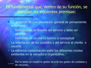 Es fundamental que, dentro de su función, se cumplan las siguientes premisas: La adopción de una orientación general de pensamiento enfermero: Definición de la filosofía del servicio y debe ser asumido. Definición de un marco teórico o conceptual La orientación de los cuidados y del servicio al cliente  o usuario. La estrecha comunicación entre los diferentes niveles existentes en la estructura organizativa. Por lo tanto un moderno gestor es a la vez gestor de cuidados y de recursos. 12/10/11 