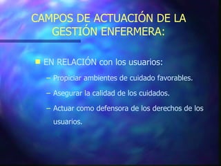 CAMPOS DE ACTUACIÓN DE LA GESTIÓN ENFERMERA: EN RELACIÓN con los usuarios: Propiciar ambientes de cuidado favorables. Asegurar la calidad de los cuidados. Actuar como defensora de los derechos de los usuarios. 