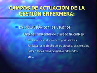 CAMPOS DE ACTUACIÓN DE LA GESTIÓN ENFERMERA: EN RELACIÓN con los usuarios: Propiciar ambientes de cuidado favorables. Participar en el diseño de espacios físicos. Participar en el diseño de los procesos asistenciales. Dotar a todos estos de medios adecuados. Etc... 