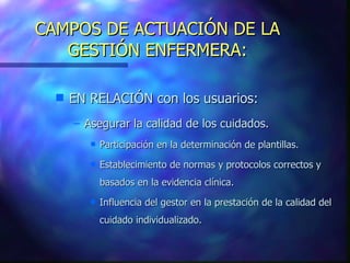 CAMPOS DE ACTUACIÓN DE LA GESTIÓN ENFERMERA: EN RELACIÓN con los usuarios: Asegurar la calidad de los cuidados. Participación en la determinación de plantillas. Establecimiento de normas y protocolos correctos y basados en la evidencia clínica. Influencia del gestor en la prestación de la calidad del cuidado individualizado.  