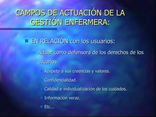 CAMPOS DE ACTUACIÓN DE LA GESTIÓN ENFERMERA: EN RELACIÓN con los usuarios: Actuar como defensora de los derechos de los usuarios: Respeto a sus creencias y valores. Confidencialidad. Calidad e individual¡zación de los cuidados. Información veraz. Etc... 