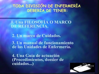 1. Una FILOSOFÍA O MARCO DE REFERENCIA. 2. Un marco de Cuidados. 3. Un manual de funcionamiento de las Unidades de Enfermería. 4. Una Guía de actuación (Procedimientos, dossier de cuidados...) TODA DIVISIÓN DE ENFERMERÍA  DEBERÍA DE TENER: 