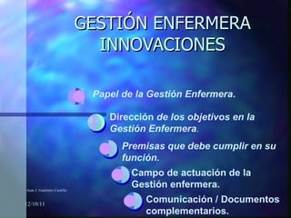 GESTIÓN ENFERMERA INNOVACIONES 12/10/11 Dirección  de los objetivos en la Gestión Enfermera . Premisas que debe cumplir en su función. Campo de actuación de la Gestión enfermera. Comunicación / Documentos complementarios. Papel de la Gestión Enfermera . Juan J. Guerrero Castillo 