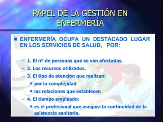PAPEL DE LA GESTIÓN EN ENFERMERÍA ENFERMERÍA OCUPA UN DESTACADO LUGAR  EN LOS SERVICIOS DE SALUD,  POR: 1. El nº de personas que se ven afectadas. 2. Los recursos utilizados. 3. El tipo de atención que realizan: por la complejidad las relaciones que establecen 4. El tiempo empleado: es el profesional que asegura la continuidad de la asistencia sanitaria. 