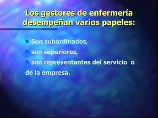 Los gestores de enfermería desempeñan varios papeles: Son subordinados, son superiores, son representantes del servicio  o  de la empresa. 