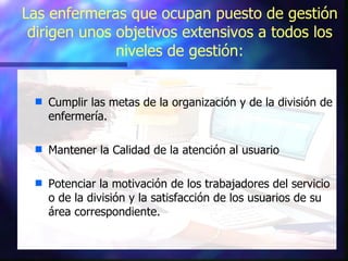 Las enfermeras que ocupan puesto de gestión dirigen unos objetivos extensivos a todos los niveles de gestión: Cumplir las metas de la organización y de la división de enfermería. Mantener la Calidad de la atención al usuario Potenciar la motivación de los trabajadores del servicio o de la división y la satisfacción de los usuarios de su área correspondiente. 