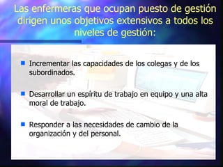 Las enfermeras que ocupan puesto de gestión dirigen unos objetivos extensivos a todos los niveles de gestión: Incrementar las capacidades de los colegas y de los subordinados. Desarrollar un espíritu de trabajo en equipo y una alta moral de trabajo. Responder a las necesidades de cambio de la organización y del personal. 
