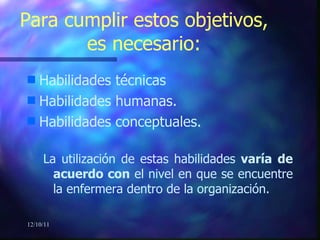 Habilidades técnicas Habilidades humanas. Habilidades conceptuales. La utilización de estas habilidades  varía   de acuerdo con  el nivel en que se encuentre la enfermera dentro de la organización. Para cumplir estos objetivos, es necesario: 12/10/11 