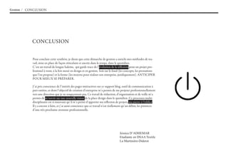 Gestion / CONCLUSION




            CONCLUSION


            Pour conclure cette synthèse, je dirais que cette démarche de gestion a enrichi mes méthodes de tra-
            vail, mise en place de façon réticulaire et ancrée dans le temps, dans le quotidien.
            C’est un travail de longue haleine, qui garde trace de l’évolution de la réflexion pour un projet pro-
            fessionel à venir, à la fois mené en design et en gestion. Soit sur le fond (les concepts, les prestations
            que l’on propose) et la forme (les moyens pour réaliser son entreprise, juridiquement). ANTICIPER
            POUR MIEUX SE PRéPARER.

            J’ai pris conscience de l’intérêt des pages intéractives sur ce support blog, outil de communication à
            part entière, et dont l’objectif de création d’entreprise m’a permis de me projeter professionnellement
            vers une direction que je ne soupçonnais pas. Ce travail de rédaction, d’organisation et de veille m’a
            permis de m’ouvrir sur une nouvelle vision de la place design dans le quotidien. Ce processus multi-
            disciplinaire est si innovant qu’il m’a permi d’apporter ma réflexion de projets, ma pierre à l’édifice.
            Il y a encore à faire, et j’ai aussi conscience que ce travail n’est réellement qu’un début, les prémices
            d’une très prochaine aventure professionnelle.




                                                                                       Jessica D’aDHeMaR
                                                                                       Etudiante en DSAA Textile
                                                                                       La Martinière-Diderot
 