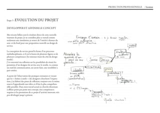 PROJECTION PROfESSIONELLE   / Gestion




Etape 3 :   EVOLUTION DU PROJET

DEVELOPPER ET AffINER LE CONCEPT

Mes récents billets sont le résultats direct de cette nouvelle
tournure de projet. Je ne considère plus ce travail comme
seulement une simulation, je trouve de l’intérêt à donner du
sens et du fond pour une proposition nouvelle au design de
service.

La conception du service prend la forme d’un processus
multidisciplinaire, et il est la fusion de plusieurs figures et de
plusieurs compétences (les miennes étant du côté du design
textile).
J’ai concentré ma reflexion sur les possibilités de réunir les
pestations d’un designer de service avec le textile, vu comme
un outil de communication, un savoir faire, une sensibilité à
part entière.

A partir de l’observation des pratiques existantes et voyant
que les « boîtes à outils » des designers cherchent l’inspira-
tion, j’ai élaboré des pistes de réflexion, toujours avec le même
soucis d’approfondir mes idées et d’être la plus compréhen-
sible possible. Dans mon travail actuel, je cherche désormais
à affiner point par point mes concept, mes compétences
requises et les prestations de ce projet d’activité innovant, très
peu développé jusqu’a présent.
 