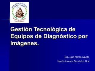Gestión Tecnológica de
Equipos de Diagnóstico por
Imágenes.
Ing. José Morán Agusto
Mantenimiento Biomédico HLV
 