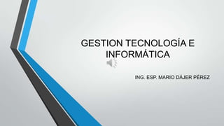 GESTION TECNOLOGÍA E
INFORMÁTICA
ING. ESP. MARIO DÁJER PÉREZ
 