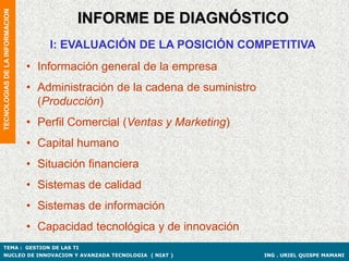 TECNOLOGIAS DE LA INFORMACION

                                          INFORME DE DIAGNÓSTICO
                                    I: EVALUACIÓN DE LA POSICIÓN COMPETITIVA
                                • Información general de la empresa
                                • Administración de la cadena de suministro
                                  (Producción)
                                • Perfil Comercial (Ventas y Marketing)
                                • Capital humano
                                • Situación financiera
                                • Sistemas de calidad
                                • Sistemas de información
                                • Capacidad tecnológica y de innovación
TEMA : GESTION DE LAS TI
NUCLEO DE INNOVACION Y AVANZADA TECNOLOGIA ( NIAT )                           ING . URIEL QUISPE MAMANI
 