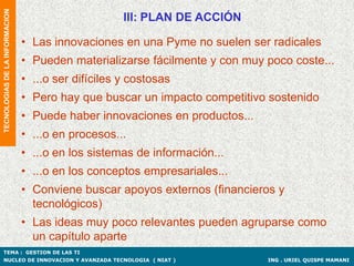 TECNOLOGIAS DE LA INFORMACION
                                                     III: PLAN DE ACCIÓN

                                • Las innovaciones en una Pyme no suelen ser radicales
                                • Pueden materializarse fácilmente y con muy poco coste...
                                • ...o ser difíciles y costosas
                                • Pero hay que buscar un impacto competitivo sostenido
                                • Puede haber innovaciones en productos...
                                • ...o en procesos...
                                • ...o en los sistemas de información...
                                • ...o en los conceptos empresariales...
                                • Conviene buscar apoyos externos (financieros y
                                  tecnológicos)
                                • Las ideas muy poco relevantes pueden agruparse como
                                  un capítulo aparte
TEMA : GESTION DE LAS TI
NUCLEO DE INNOVACION Y AVANZADA TECNOLOGIA ( NIAT )                          ING . URIEL QUISPE MAMANI
 