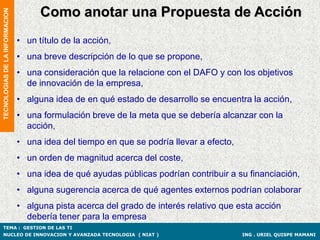 Como anotar una Propuesta de Acción
TECNOLOGIAS DE LA INFORMACION




                                • un título de la acción,
                                • una breve descripción de lo que se propone,
                                • una consideración que la relacione con el DAFO y con los objetivos
                                  de innovación de la empresa,
                                • alguna idea de en qué estado de desarrollo se encuentra la acción,
                                • una formulación breve de la meta que se debería alcanzar con la
                                  acción,
                                • una idea del tiempo en que se podría llevar a efecto,
                                • un orden de magnitud acerca del coste,
                                • una idea de qué ayudas públicas podrían contribuir a su financiación,
                                • alguna sugerencia acerca de qué agentes externos podrían colaborar
                                • alguna pista acerca del grado de interés relativo que esta acción
                                  debería tener para la empresa
TEMA : GESTION DE LAS TI
NUCLEO DE INNOVACION Y AVANZADA TECNOLOGIA ( NIAT )                                       ING . URIEL QUISPE MAMANI
 