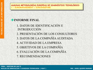 TECNOLOGIAS DE LA INFORMACION
                                ALGUNAS METODOLOGÍAS EUROPEAS DE DIAGNÓSTICO TECNOLÓGICO:
                                1.- EUROMANAGEMENT / EUROINDEPYME




                                INFORME FINAL
                                    1. DATOS DE IDENTIFICACIÓN E
                                     INTRODUCCIÓN
                                    2. PRESENTACIÓN DE LOS CONSULTORES
                                    3. DATOS DE LA COMPAÑÍA AUDITADA
                                    4. ACTIVIDAD DE LA EMPRESA
                                    5. OBJETIVOS DE LA COMPAÑÍA
                                    6. EVALUACIÓN DE LA COMPAÑÍA
                                    7. RECOMENDACIONES


TEMA : GESTION DE LAS TI
NUCLEO DE INNOVACION Y AVANZADA TECNOLOGIA ( NIAT )                              ING . URIEL QUISPE MAMANI
 