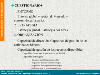 TECNOLOGIAS DE LA INFORMACION

                                CUESTIONARIOS
                                 1. ENTORNO
                                    Entorno global y sectorial. Mercado y
                                 consumidores/usuarios
                                 2. ESTRATEGIA
                                    Estrategia global. Estrategia por áreas
                                 3. ORGANIZACIÓN
                                   Capacidad de dirección, Capacidad de gestión de las
                                 actividades básicas
                                   Capacidad de gestión de los recursos disponibles
                                       Capacidad Financiera, Capacidad de los RRHH
                                       Capacidad tecnológica
                                               - Recursos tecnólógicos disponibles
                                               - Capacidad de innovación tecnológica
                                               - Capacidad de cooperación tecnológica
                                               - Coherencia de la tecnología utilizada
TEMA : GESTION DE LAS TI
NUCLEO DE INNOVACION Y AVANZADA TECNOLOGIA ( NIAT )                                      ING . URIEL QUISPE MAMANI
 