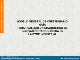 TECNOLOGIAS DE LA INFORMACION




                                MODELO GENERAL DE CUESTIONARIO-
                                             GUÍA
                                PARA REALIZAR UN DIAGNÓSTICO DE
                                  INNOVACIÓN TECNOLÓGICA EN
                                      LA PYME INDUSTRIAL




TEMA : GESTION DE LAS TI
NUCLEO DE INNOVACION Y AVANZADA TECNOLOGIA ( NIAT )       ING . URIEL QUISPE MAMANI
 