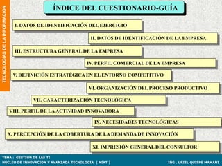 ÍNDICE DEL CUESTIONARIO-GUÍA
TECNOLOGIAS DE LA INFORMACION



                                  I. DATOS DE IDENTIFICACIÓN DEL EJERCICIO

                                                             II. DATOS DE IDENTIFICACIÓN DE LA EMPRESA

                                  III. ESTRUCTURA GENERAL DE LA EMPRESA

                                                           IV. PERFIL COMERCIAL DE LA EMPRESA

                                 V. DEFINICIÓN ESTRATÉGICA EN EL ENTORNO COMPETITIVO

                                                            VI. ORGANIZACIÓN DEL PROCESO PRODUCTIVO

                                        VII. CARACTERIZACIÓN TECNOLÓGICA

                                VIII. PERFIL DE LA ACTIVIDAD INNOVADORA

                                                              IX. NECESIDADES TECNOLÓGICAS

                                X. PERCEPCIÓN DE LA COBERTURA DE LA DEMANDA DE INNOVACIÓN

                                                             XI. IMPRESIÓN GENERAL DEL CONSULTOR

TEMA : GESTION DE LAS TI
NUCLEO DE INNOVACION Y AVANZADA TECNOLOGIA ( NIAT )                                     ING . URIEL QUISPE MAMANI
 