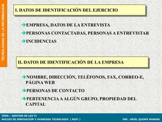 TECNOLOGIAS DE LA INFORMACION

                                I. DATOS DE IDENTIFICACIÓN DEL EJERCICIO


                                  EMPRESA, DATOS DE LA ENTREVISTA
                                  PERSONAS CONTACTADAS, PERSONAS A ENTREVISTAR
                                  INCIDENCIAS



                                 II. DATOS DE IDENTIFICACIÓN DE LA EMPRESA


                                  NOMBRE, DIRECCIÓN, TELÉFONOS, FAX, CORREO-E,
                                   PÁGINA WEB
                                  PERSONAS DE CONTACTO
                                  PERTENENCIA A ALGÚN GRUPO, PROPIEDAD DEL
                                   CAPITAL

TEMA : GESTION DE LAS TI
NUCLEO DE INNOVACION Y AVANZADA TECNOLOGIA ( NIAT )                        ING . URIEL QUISPE MAMANI
 