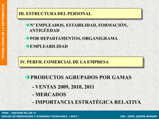 TECNOLOGIAS DE LA INFORMACION


                                III. ESTRUCTURA DEL PERSONAL

                                  Nº EMPLEADOS, ESTABILIDAD, FORMACIÓN,
                                   ANTIGÜEDAD
                                  POR DEPARTAMENTOS, ORGANIGRAMA
                                  EMPLEABILIDAD


                                IV. PERFIL COMERCIAL DE LA EMPRESA


                                  PRODUCTOS AGRUPADOS POR GAMAS
                                     - VENTAS 2009, 2010, 2011
                                     - MERCADOS
                                     - IMPORTANCIA ESTRATÉGICA RELATIVA
TEMA : GESTION DE LAS TI
NUCLEO DE INNOVACION Y AVANZADA TECNOLOGIA ( NIAT )                  ING . URIEL QUISPE MAMANI
 