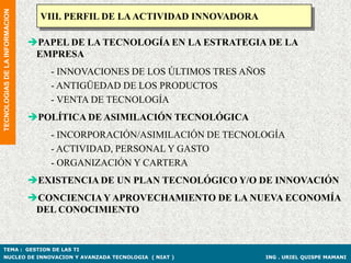 TECNOLOGIAS DE LA INFORMACION
                                  VIII. PERFIL DE LA ACTIVIDAD INNOVADORA

                                PAPEL DE LA TECNOLOGÍA EN LA ESTRATEGIA DE LA
                                 EMPRESA
                                   - INNOVACIONES DE LOS ÚLTIMOS TRES AÑOS
                                   - ANTIGÜEDAD DE LOS PRODUCTOS
                                   - VENTA DE TECNOLOGÍA
                                POLÍTICA DE ASIMILACIÓN TECNOLÓGICA
                                   - INCORPORACIÓN/ASIMILACIÓN DE TECNOLOGÍA
                                   - ACTIVIDAD, PERSONAL Y GASTO
                                   - ORGANIZACIÓN Y CARTERA
                                EXISTENCIA DE UN PLAN TECNOLÓGICO Y/O DE INNOVACIÓN
                                CONCIENCIA Y APROVECHAMIENTO DE LA NUEVA ECONOMÍA
                                 DEL CONOCIMIENTO


TEMA : GESTION DE LAS TI
NUCLEO DE INNOVACION Y AVANZADA TECNOLOGIA ( NIAT )                          ING . URIEL QUISPE MAMANI
 
