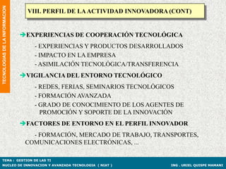 TECNOLOGIAS DE LA INFORMACION
                                  VIII. PERFIL DE LA ACTIVIDAD INNOVADORA (CONT)


                                EXPERIENCIAS DE COOPERACIÓN TECNOLÓGICA
                                   - EXPERIENCIAS Y PRODUCTOS DESARROLLADOS
                                   - IMPACTO EN LA EMPRESA
                                   - ASIMILACIÓN TECNOLÓGICA/TRANSFERENCIA
                                VIGILANCIA DEL ENTORNO TECNOLÓGICO
                                   - REDES, FERIAS, SEMINARIOS TECNOLÓGICOS
                                   - FORMACIÓN AVANZADA
                                   - GRADO DE CONOCIMIENTO DE LOS AGENTES DE
                                     PROMOCIÓN Y SOPORTE DE LA INNOVACIÓN
                                FACTORES DE ENTORNO EN EL PERFIL INNOVADOR
                                   - FORMACIÓN, MERCADO DE TRABAJO, TRANSPORTES,
                                 COMUNICACIONES ELECTRÓNICAS, ...

TEMA : GESTION DE LAS TI
NUCLEO DE INNOVACION Y AVANZADA TECNOLOGIA ( NIAT )                       ING . URIEL QUISPE MAMANI
 