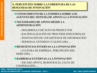 TECNOLOGIAS DE LA INFORMACION
                                X. PERCEPCIÓN SOBRE LA COBERTURA DE LAS
                                DEMANDAS DE INNOVACIÓN

                                CONOCIMIENTO DE LA EMPRESA SOBRE LOS
                                 AGENTES DEL SISTEMA DE APOYO A LA INNOVACIÓN
                                NECESIDADES DE APOYO DESDE LA
                                 ADMINISTRACIÓN
                                    - DESARROLLO DE NUEVOS PRODUCTOS
                                    - RACIONALIZACIÓN DE PROCESOS INDUSTRIALES
                                    - INNOVACIÓN DE LOS SISTEMAS DE INFORMACIÓN
                                    - PERSONAL EXTERNO CUALIFICADO, ...
                                RESISTENCIAS INTERNAS A LA INNOVACIÓN
                                   - CULTURA DE EMPRESA, PERCEPCIÓN DEL
                                 MERCADO, ...
                                BARRERAS EXTERNAS A LA INNOVACIÓN
                                   - ESCASO APOYO, BUROCRACIA, FALTA DE
                                 COOPERACIÓN, ...
TEMA : GESTION DE LAS TI
NUCLEO DE INNOVACION Y AVANZADA TECNOLOGIA ( NIAT )                   ING . URIEL QUISPE MAMANI
 