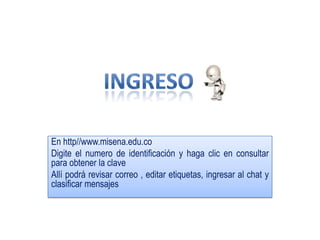 En http//www.misena.edu.coDigite el numero de identificación y haga clic en consultar para obtener la clave Allí podrá revisar correo , editar etiquetas, ingresar al chat y clasificar mensajesINGRESO