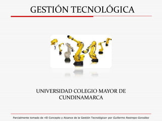 GESTIÓN TECNOLÓGICA




                 UNIVERSIDAD COLEGIO MAYOR DE
                        CUNDINAMARCA


Parcialmente tomado de «El Concepto y Alcance de la Gestión Tecnológica» por Guillermo Restrepo González
 