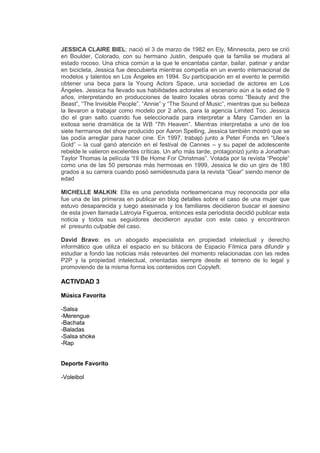 JESSICA CLAIRE BIEL: nació el 3 de marzo de 1982 en Ely, Minnesota, pero se crió
en Boulder, Colorado, con su hermano Justin, después que la familia se mudara al
estado rocoso. Una chica común a la que le encantaba cantar, bailar, patinar y andar
en bicicleta, Jessica fue descubierta mientras competía en un evento internacional de
modelos y talentos en Los Ángeles en 1994. Su participación en el evento le permitió
obtener una beca para la Young Actors Space, una sociedad de actores en Los
Ángeles. Jessica ha llevado sus habilidades actorales al escenario aún a la edad de 9
años, interpretando en producciones de teatro locales obras como “Beauty and the
Beast”, “The Invisible People”, “Annie” y “The Sound of Music”, mientras que su belleza
la llevaron a trabajar como modelo por 2 años, para la agencia Limited Too. Jessica
dio el gran salto cuando fue seleccionada para interpretar a Mary Camden en la
exitosa serie dramática de la WB “7th Heaven”. Mientras interpretaba a uno de los
siete hermanos del show producido por Aaron Spelling, Jessica también mostró que se
las podía arreglar para hacer cine. En 1997, trabajó junto a Peter Fonda en “Ulee’s
Gold” – la cual ganó atención en el festival de Cannes – y su papel de adolescente
rebelde le valieron excelentes críticas. Un año más tarde, protagonizó junto a Jonathan
Taylor Thomas la película “I’ll Be Home For Christmas”. Votada por la revista “People”
como una de las 50 personas más hermosas en 1999, Jessica le dio un giro de 180
grados a su carrera cuando posó semidesnuda para la revista “Gear” siendo menor de
edad
MICHELLE MALKIN: Ella es una periodista norteamericana muy reconocida por ella
fue una de las primeras en publicar en blog detalles sobre el caso de una mujer que
estuvo desaparecida y luego asesinada y los familiares decidieron buscar el asesino
de esta joven llamada Latroyia Figueroa, entonces esta periodista decidió publicar esta
noticia y todos sus seguidores decidieron ayudar con este caso y encontraron
el presunto culpable del caso.
David Bravo: es un abogado especialista en propiedad intelectual y derecho
informático que utiliza el espacio en su bitácora de Espacio Fílmica para difundir y
estudiar a fondo las noticias más relevantes del momento relacionadas con las redes
P2P y la propiedad intelectual, orientadas siempre desde el terreno de lo legal y
promoviendo de la misma forma los contenidos con Copyleft.
ACTIVDAD 3
Música Favorita
-Salsa
-Merengue
-Bachata
-Baladas
-Salsa shoke
-Rap
Deporte Favorito
-Voleibol
 