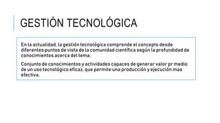 GESTIÓN TECNOLÓGICA
En la actualidad, la gestión tecnológica comprende el concepto desde
diferentes puntos de vista de la comunidad científica según la profundidad de
conocimientos acerca del tema.
Conjunto de conocimientos y actividades capaces de generar valor pr medio
de un uso tecnológico eficaz, que permite una producción y ejecución mas
efectiva.
 