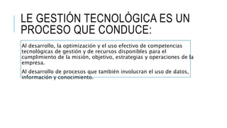 LE GESTIÓN TECNOLÓGICA ES UN
PROCESO QUE CONDUCE:
Al desarrollo, la optimización y el uso efectivo de competencias
tecnológicas de gestión y de recursos disponibles para el
cumplimiento de la misión, objetivo, estrategias y operaciones de la
empresa.
Al desarrollo de procesos que también involucran el uso de datos,
información y conocimiento.
 