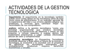 ACTIVIDADES DE LA GESTION
TECNOLOGICA
Seguimiento: El seguimiento en la tecnología también
puede servir como apoyo en las estrategias tanto de bajo
costo como de diferenciaron. Si un seguidor aprende de
la experiencia del líder y sus errores pueden adaptar sus
productos y servicios para satisfacer mejor las
necesidades de sus compradores.
análisis: define a la gestión tecnológica “como una
actividad organizacional que instaura tecnología
orientada a la consecución de objetivos y metas en una
empresa, e incluye aspectos a evaluar dentro del
rendimiento empresarial, a saber: calidad, efectividad,
adición de valor y competitividad”
prospectiva tecnológica: La Prospectiva Tecnológica
pretende observar a largo plazo el futuro de la ciencia, la
tecnología, la economía y la sociedad con el propósito
de identificar las tecnologías emergentes que
probablemente produzcan mayores beneficios
económicos y sociales.
 