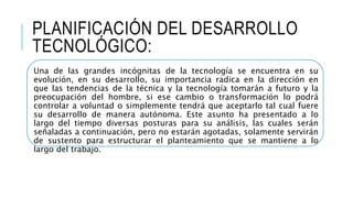PLANIFICACIÓN DEL DESARROLLO
TECNOLÓGICO:
Una de las grandes incógnitas de la tecnología se encuentra en su
evolución, en su desarrollo, su importancia radica en la dirección en
que las tendencias de la técnica y la tecnología tomarán a futuro y la
preocupación del hombre, si ese cambio o transformación lo podrá
controlar a voluntad o simplemente tendrá que aceptarlo tal cual fuere
su desarrollo de manera autónoma. Este asunto ha presentado a lo
largo del tiempo diversas posturas para su análisis, las cuales serán
señaladas a continuación, pero no estarán agotadas, solamente servirán
de sustento para estructurar el planteamiento que se mantiene a lo
largo del trabajo.
 