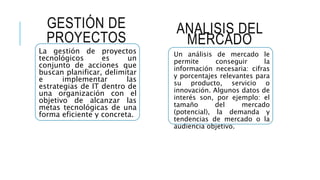 GESTIÓN DE
PROYECTOS
La gestión de proyectos
tecnológicos es un
conjunto de acciones que
buscan planificar, delimitar
e implementar las
estrategias de IT dentro de
una organización con el
objetivo de alcanzar las
metas tecnológicas de una
forma eficiente y concreta.
ANALISIS DEL
MERCADO
Un análisis de mercado le
permite conseguir la
información necesaria: cifras
y porcentajes relevantes para
su producto, servicio o
innovación. Algunos datos de
interés son, por ejemplo: el
tamaño del mercado
(potencial), la demanda y
tendencias de mercado o la
audiencia objetivo.
 