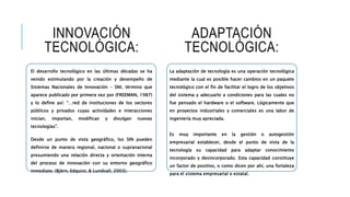 INNOVACIÓN
TECNOLÓGICA:
El desarrollo tecnológico en las últimas décadas se ha
venido estimulando por la creación y desempeño de
Sistemas Nacionales de Innovación – SNI, término que
aparece publicado por primera vez por (FREEMAN, 1987)
y lo define así: “…red de instituciones de los sectores
públicos y privados cuyas actividades e interacciones
inician, importan, modifican y divulgan nuevas
tecnologías”.
Desde un punto de vista geográfico, los SIN pueden
definirse de manera regional, nacional o supranacional
presumiendo una relación directa y orientación interna
del proceso de innovación con su entorno geográfico
inmediato. (Björn, Edquist, & Lundvall, 2003).
ADAPTACIÓN
TECNOLÓGICA:
La adaptación de tecnología es una operación tecnológica
mediante la cual es posible hacer cambios en un paquete
tecnológico con el fin de facilitar el logro de los objetivos
del sistema y adecuarlo a condiciones para las cuales no
fue pensado el hardware o el software. Lógicamente que
en proyectos industriales y comerciales es una labor de
ingeniería muy apreciada.
Es muy importante en la gestión o autogestión
empresarial establecer, desde el punto de vista de la
tecnología su capacidad para adaptar conocimiento
incorporado y desincorporado. Esta capacidad constituye
un factor de positivo, o como dicen por ahí, una fortaleza
para el sistema empresarial o estatal.
 