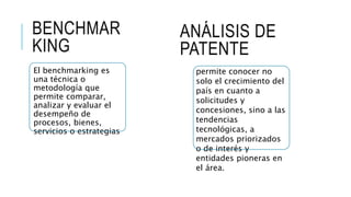 BENCHMAR
KING
El benchmarking es
una técnica o
metodología que
permite comparar,
analizar y evaluar el
desempeño de
procesos, bienes,
servicios o estrategias
ANÁLISIS DE
PATENTE
permite conocer no
solo el crecimiento del
país en cuanto a
solicitudes y
concesiones, sino a las
tendencias
tecnológicas, a
mercados priorizados
o de interés y
entidades pioneras en
el área.
 