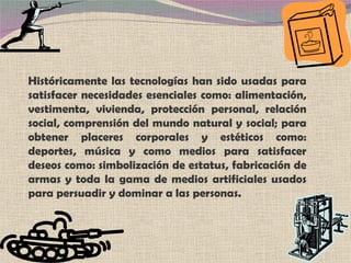 Históricamente las tecnologías han sido usadas para satisfacer necesidades esenciales como: alimentación, vestimenta, vivienda, protección personal, relación social, comprensión del mundo natural y social; para obtener placeres corporales y estéticos como: deportes, música y como medios para satisfacer deseos como: simbolización de estatus, fabricación de armas y toda la gama de medios artificiales usados para persuadir y dominar a las personas. 